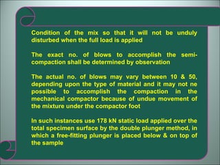 Condition of the mix so that it will not be unduly disturbed when the full load is applied The exact no. of blows to accomplish the semi-compaction shall be determined by observation The actual no. of blows may vary between 10 & 50, depending upon the type of material and it may not ne possible to accomplish the compaction in the mechanical compactor because of undue movement of the mixture under the compactor foot In such instances use 178 kN static load applied over the total specimen surface by the double plunger method, in which a free-fitting plunger is placed below & on top of the sample 