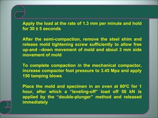Apply the load at the rate of 1.3 mm per minute and hold for 30 ± 5 seconds After the semi-compaction, remove the steel shim and release mold tightening screw sufficiently to allow free up-and –down movement of mold and about 3 mm side movement of mold To complete compaction in the mechanical compactor, increase compactor foot pressure to 3.45 Mpa and apply 150 tamping blows Place the mold and specimen in an oven at 60 0 C for 1 hour, after which a “leveling-off” load off 56 kN is applied by the “double-plunger” method and released immediately 