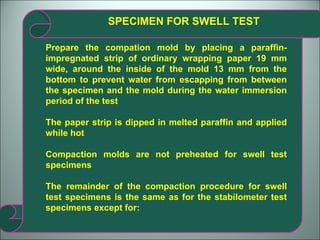 SPECIMEN FOR SWELL TEST Prepare the compation mold by placing a paraffin-impregnated strip of ordinary wrapping paper 19 mm wide, around the inside of the mold 13 mm from the bottom to prevent water from escapping from between the specimen and the mold during the water immersion period of the test The paper strip is dipped in melted paraffin and applied while hot Compaction molds are not preheated for swell test specimens The remainder of the compaction procedure for swell test specimens is the same as for the stabilometer test specimens except for: 