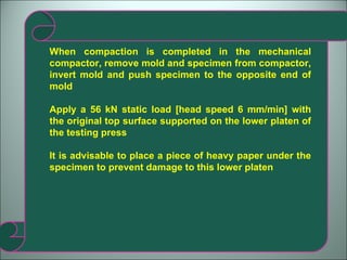 When compaction is completed in the mechanical compactor, remove mold and specimen from compactor, invert mold and push specimen to the opposite end of mold Apply a 56 kN static load [head speed 6 mm/min] with the original top surface supported on the lower platen of the testing press It is advisable to place a piece of heavy paper under the specimen to prevent damage to this lower platen 
