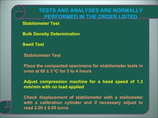 TESTS AND ANALYSES ARE NORMALLY PERFORMED IN THE ORDER LISTED Stabilometer Test Bulk Density Determination Swell Test Stabilometer Test Place the compacted specimens for stabilometer tests in oven at 60 ± 3  0 C for 3 to 4 hours Adjust compression machine for a head speed of 1.3 mm/min with no load applied Check displacement of stabilometer with a stailometer with a calibration cylinder and if necessary adjust to read 2.00 ± 0.05 turns 