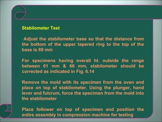 Stabilometer Test Adjust the stabilometer base so that the distance from the bottom of the upper tapered ring to the top of the base is 89 mm For specimens having overall ht. outside the range between 61 mm & 66 mm, stabilometer should be corrected as indicated in Fig. 6.14 Remove the mold with its specimen from the oven and place on top of stabilometer. Using the plunger, hand lever and fulcrum, force the specimen from the mold into the stabilometer Place follower on top of specimen and position the entire assembly in compression machine for testing  