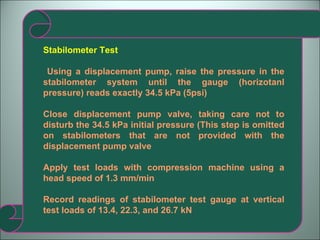 Stabilometer Test Using a displacement pump, raise the pressure in the stabilometer system until the gauge (horizotanl pressure) reads exactly 34.5 kPa (5psi) Close displacement pump valve, taking care not to disturb the 34.5 kPa initial pressure (This step is omitted on stabilometers that are not provided with the displacement pump valve Apply test loads with compression machine using a head speed of 1.3 mm/min Record readings of stabilometer test gauge at vertical test loads of 13.4, 22.3, and 26.7 kN 
