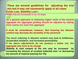 There are several guidelines for  adjusting the trial mix but it may not necessarily apply in all cases Voids Low, Stability Low :-  Voids may be increased in no. of ways As a general approach to obtaining higher voids in the mineral aggregate the aggregate grading should be adjusted by adding more coarse ore more fine aggregate It must be remembered, however, that lowering the bitumen content may decrease the durability of the pavement Too much reducing in bitumen content may lead to brittleness, accelerated oxidation, and increased permeability If the above adjustments do not produce a stable mix, the aggregate may have to be change Stability & void content of the mix may be increased  by increasing the amount of crushed materials and / or decreasing the amount of material passing the 75µ 