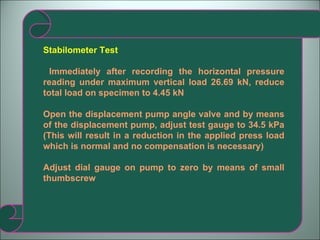 Stabilometer Test Immediately after recording the horizontal pressure reading under maximum vertical load 26.69 kN, reduce total load on specimen to 4.45 kN Open the displacement pump angle valve and by means of the displacement pump, adjust test gauge to 34.5 kPa (This will result in a reduction in the applied press load which is normal and no compensation is necessary) Adjust dial gauge on pump to zero by means of small thumbscrew 