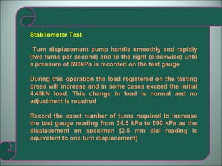 Stabilometer Test Turn displacement pump handle smoothly and rapidly (two turns per second) and to the right (clockwise) until a pressure of 690kPa is recorded on the test gauge During this operation the load registered on the testing press will increase and in some cases exceed the initial 4.45kN load. This change in load is normal and no adjustment is required Record the exact number of turns required to increase the test gauge reading from 34.5 kPa to 690 kPa as the displacement on specimen [2.5 mm dial reading is equivalent to one turn displacement] 