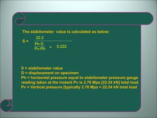 … The stabilometer  value is calculated as below: S =  Ph D 22.2 Pv-Ph + 0.222 S = stabilometer value D = displacement on specimen Ph = horizontal pressure equal to stabilometer pressure gauge reading taken at the instant Pv is 2.76 Mpa [22.24 kN] total load Pv = Vertical pressure [typically 2.76 Mpa = 22.24 kN total load 