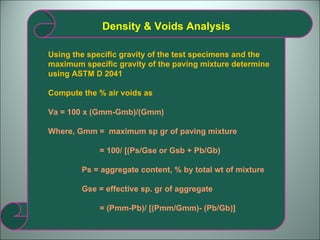 Density & Voids Analysis Using the specific gravity of the test specimens and the maximum specific gravity of the paving mixture determine using ASTM D 2041 Compute the % air voids as Va = 100 x (Gmm-Gmb)/(Gmm) Where, Gmm =  maximum sp gr of paving mixture = 100/ [(Ps/Gse or Gsb + Pb/Gb) Ps = aggregate content, % by total wt of mixture Gse = effective sp. gr of aggregate = (Pmm-Pb)/ [(Pmm/Gmm)- (Pb/Gb)] 