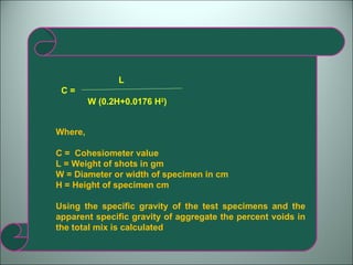 C =   L W (0.2H+0.0176 H 2 ) Where,  C =  Cohesiometer value L = Weight of shots in gm W = Diameter or width of specimen in cm H = Height of specimen cm Using the specific gravity of the test specimens and the apparent specific gravity of aggregate the percent voids in the total mix is calculated 
