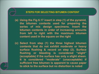 STEPS FOR SELECTING BITUMEN CONTENT Using the Fig 6.17 insert in step (1) of the pyramid, the bitumen contents used for preparing the series of mix design specimens. Insert the bitumen contents in order of increasing amounts from left to right with the maximum bitumen content used in the square on the right Select from step (1) the three highest bitumen contents that do not exhibit moderate or heavy surface flushing & record on step (2). Surface flushing or bleeding is considered “slight” (acceptable) if the surface has only a slight sheen. It is considered “moderate” (unacceptable) if sufficient free bitumen is apparent to cause paper to stick to the surface but no distortion is noted 