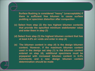 Surface flushing is considered “heavy” (unacceptable) if there is sufficient free bitumen to cause surface pudding or specimen distortion after compaction (c) Select from step (2) the two highest bitumen contents that provide the specified minimum stabilometer value and enter them in step (3) (d) Select from step (3) the highest bitumen content that has at least 4.0% air voids and enter in step (4) (e)  The bitumen content in step (4) is the design bitumen content. However, if the maximum bitumen content used in the design set step (1) is the bitumen content entered on step (4), additional specimens must be prpepared with increased bitumen content in 0.5% increments and a new design bitumen content determination should be made 