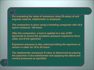 For evaluating the value of resistance value (R-value) of soil sugrade material, stabilometer is employed The compaction is done using a kneading compactor with 24.6 kg/cm 2  pressure, 100 times After the compaction, a load is applied at a rate of 907 kg/minute to record the exudation pressure required to force water out of the specimen Expansion pressure is also noted permitting the specimen to remain in water for 16 to 20 hours The stabilometer resistance R-value is determined by placing the specimen in the stabilometer and applying the lateral and vertical pressures as specified 