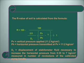 The R-value of soil is calculated from the formula: R = 100 -  100  2.5 D 2 Pv Ph 1 1 Pv = vertical pressure applied (11.2 kg/cm 2 ) Ph = horizontal pressure transmitted at Pv = 11.2 kg/cm 2 D 2  = displacement of stabilometer fluid necessary to increase the horizontal pressure from 0.35 to 7 kg/cm 2  measured in number of revolutions of the calibrated pump handle 