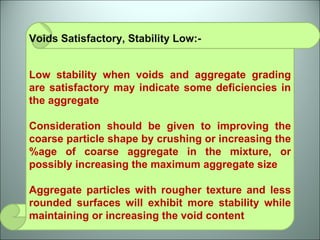Voids Satisfactory, Stability Low:-  Low stability when voids and aggregate grading are satisfactory may indicate some deficiencies in the aggregate Consideration should be given to improving the coarse particle shape by crushing or increasing the %age of coarse aggregate in the mixture, or possibly increasing the maximum aggregate size Aggregate particles with rougher texture and less rounded surfaces will exhibit more stability while maintaining or increasing the void content 
