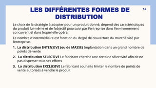 LES DIFFÉRENTES FORMES DE
DISTRIBUTION
12
Le choix de la stratégie à adopter pour un produit donné, dépend des caractéristiques
du produit lui-même et de l’objectif poursuivi par l’entreprise dans l’environnement
concurrentiel dans lequel elle opère.
Le nombre d’intermédiaire est fonction du degré de couverture du marché visé par
l’entreprise.
1. La distribution INTENSIVE (ou de MASSE) Implantation dans un grand nombre de
points de vente
2. La distribution SELECTIVE Le fabricant cherche une certaine sélectivité afin de ne
pas disperser tous ses efforts
3. La distribution EXCLUSIVE Le fabricant souhaite limiter le nombre de points de
vente autorisés à vendre le produit
 