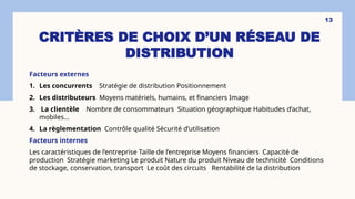 CRITÈRES DE CHOIX D’UN RÉSEAU DE
DISTRIBUTION
Facteurs externes
1. Les concurrents Stratégie de distribution Positionnement
2. Les distributeurs Moyens matériels, humains, et financiers Image
3. La clientèle Nombre de consommateurs Situation géographique Habitudes d’achat,
mobiles…
4. La règlementation Contrôle qualité Sécurité d’utilisation
Facteurs internes
Les caractéristiques de l’entreprise Taille de l’entreprise Moyens financiers Capacité de
production Stratégie marketing Le produit Nature du produit Niveau de technicité Conditions
de stockage, conservation, transport Le coût des circuits Rentabilité de la distribution
13
 