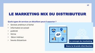 LE MARKETING MIX DU DISTRIBUTEUR
Quels types de services un détaillant peut-il apporter ?
• Services antérieurs à l’achat
• Information et conseil
• publicité
• Vitrine
• Décor intérieur
• heures d’oùverture
17
 