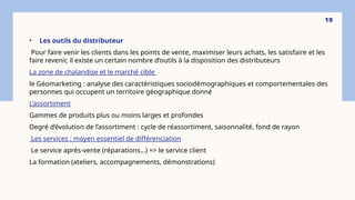 • Les outils du distributeur
Pour faire venir les clients dans les points de vente, maximiser leurs achats, les satisfaire et les
faire revenir, il existe un certain nombre d’outils à la disposition des distributeurs
La zone de chalandise et le marché cible
le Géomarketing : analyse des caractéristiques sociodémographiques et comportementales des
personnes qui occupent un territoire géographique donné
L’assortiment
Gammes de produits plus ou moins larges et profondes
Degré d’évolution de l’assortiment : cycle de réassortiment, saisonnalité, fond de rayon
Les services : moyen essentiel de différenciation
Le service après-vente (réparations…) => le service client
La formation (ateliers, accompagnements, démonstrations)
19
 