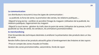 La communication
Les distributeurs recourent à tous les types de communication :
La publicité, la force de vente, la promotion des ventes, les relations publiques….
Objectif à long terme : conférer et accroître l’image du magasin ;Utilisation de la publicité, les
relations publiques, l’agencement du magasin
Objectif à court terme : générer du trafic dans le point de vente ;Utilisation de la presse, la PLV
(publicité sur lieu de vente, les vendeurs, les animations promotionnelles)
le merchandising
C’est l’ensemble des techniques destinées à améliorer la présentation des produits dans un lieu
de vente
Rendre l’offre claire et les produits attractifs grâce à l’aménagement des linéaires et des rayons
Prise en compte des zones chaudes et froides
Gestion des zones promotionnelles, saisonnières, fonds de rayon
21
 