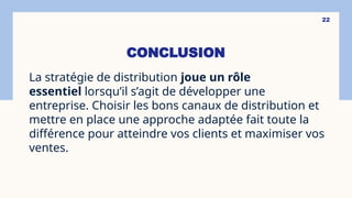 CONCLUSION
La stratégie de distribution joue un rôle
essentiel lorsqu’il s’agit de développer une
entreprise. Choisir les bons canaux de distribution et
mettre en place une approche adaptée fait toute la
différence pour atteindre vos clients et maximiser vos
ventes.
22
 