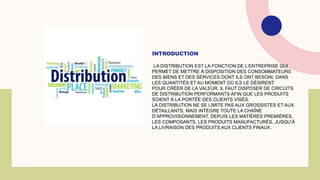 INTRODUCTION
LA DISTRIBUTION EST LA FONCTION DE L’ENTREPRISE QUI
PERMET DE METTRE À DISPOSITION DES CONSOMMATEURS
DES BIENS ET DES SERVICES DONT ILS ONT BESOIN, DANS
LES QUANTITÉS ET AU MOMENT OÙ ILS LE DÉSIRENT.
POUR CRÉER DE LA VALEUR, IL FAUT DISPOSER DE CIRCUITS
DE DISTRIBUTION PERFORMANTS AFIN QUE LES PRODUITS
SOIENT À LA PORTÉE DES CLIENTS VISÉS.
LA DISTRIBUTION NE SE LIMITE PAS AUX GROSSISTES ET AUX
DÉTAILLANTS, MAIS INTÈGRE TOUTE LA CHAÎNE
D’APPROVISIONNEMENT, DEPUIS LES MATIÈRES PREMIÈRES,
LES COMPOSANTS, LES PRODUITS MANUFACTURÉS, JUSQU’À
LA LIVRAISON DES PRODUITS AUX CLIENTS FINAUX.
 