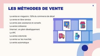 LES MÉTHODES DE VENTE
La vente en magasins : 92% du commerce de détail
La vente en libre service
La vente avec assistance et conseils
La vente à distance
Internet : en plein développement
La VPC
La vente à domicile
La vente sur les marchés
La vente automatique
8
 
