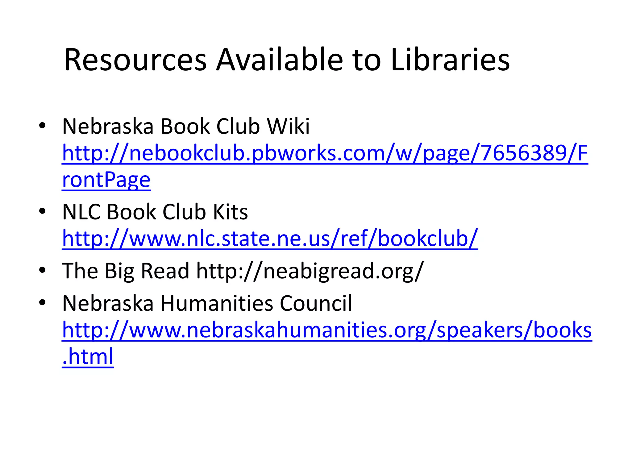 Resources Available to Libraries
• Nebraska Book Club Wiki
  http://nebookclub.pbworks.com/w/page/7656389/F
  rontPage
• NLC Book Club Kits
  http://www.nlc.state.ne.us/ref/bookclub/
• The Big Read http://neabigread.org/
• Nebraska Humanities Council
  http://www.nebraskahumanities.org/speakers/books
  .html
 