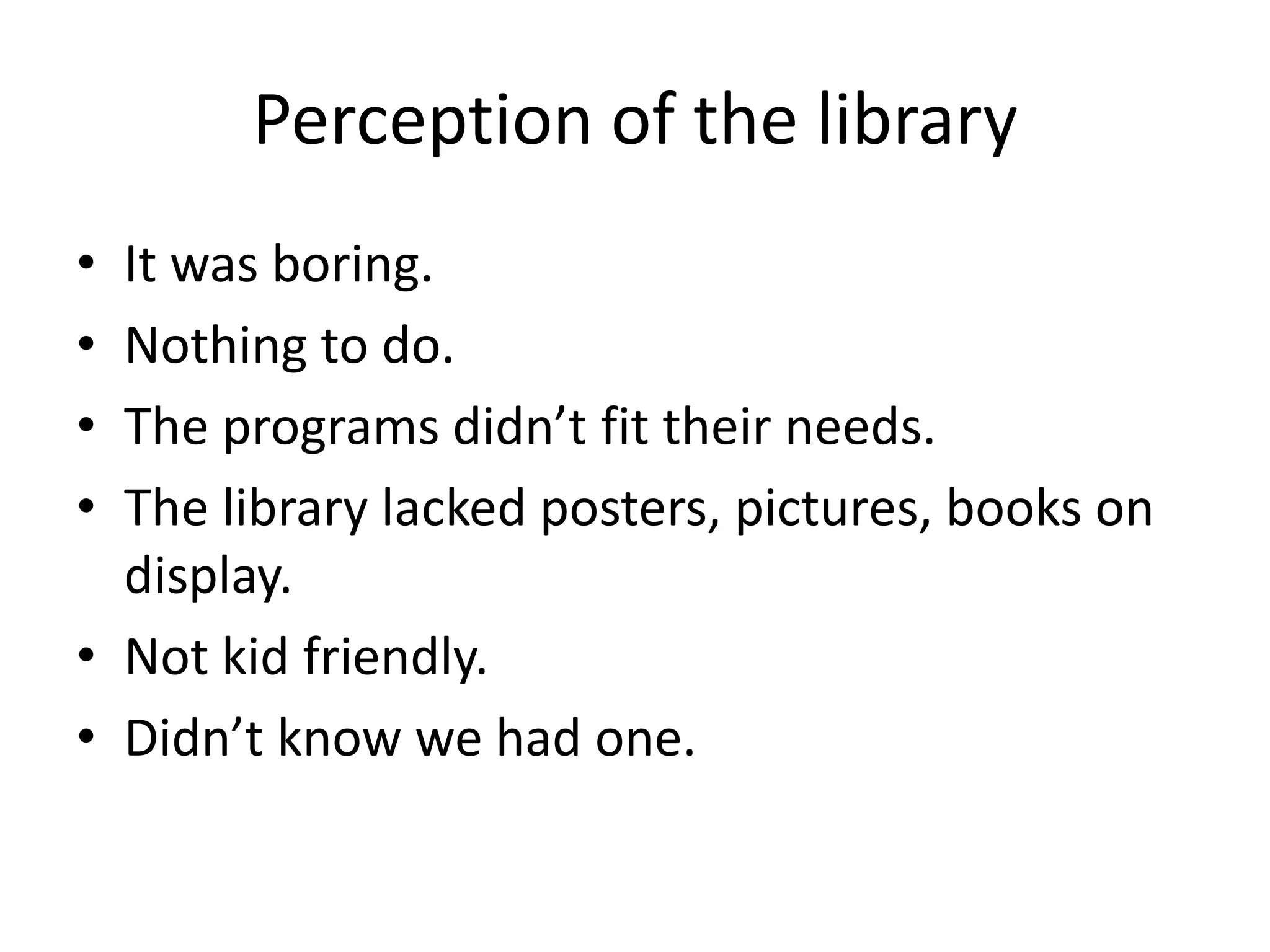 Perception of the library
• It was boring.
• Nothing to do.
• The programs didn’t fit their needs.
• The library lacked posters, pictures, books on
  display.
• Not kid friendly.
• Didn’t know we had one.
 
