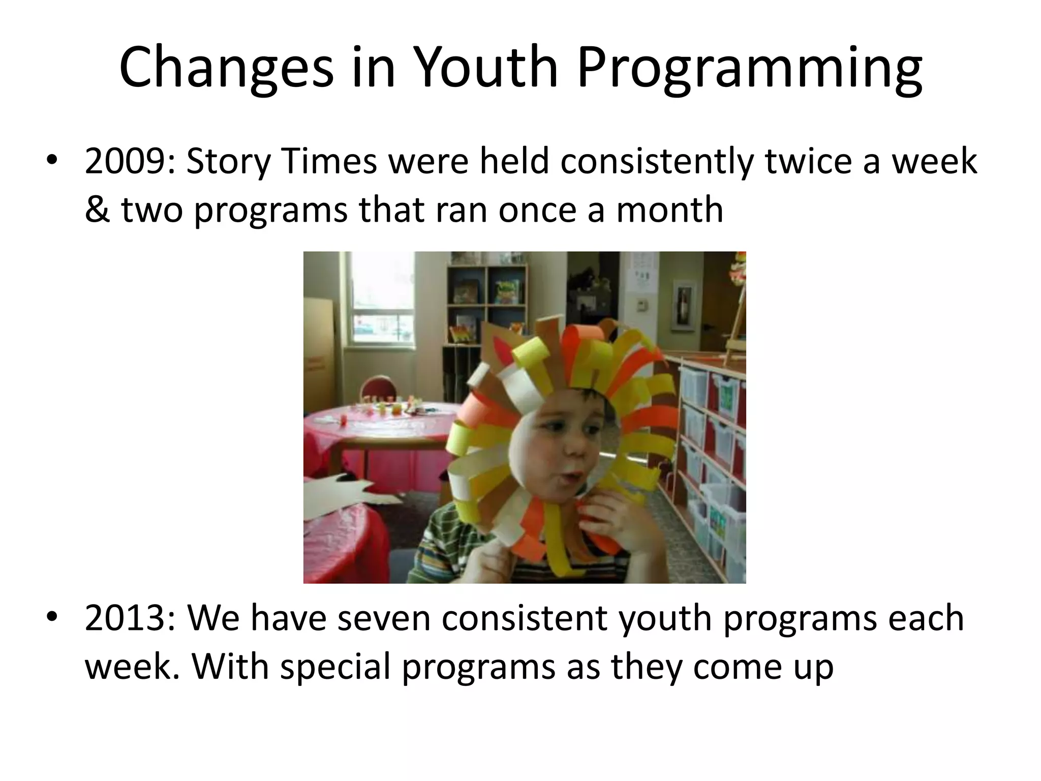 Changes in Youth Programming
• 2009: Story Times were held consistently twice a week
  & two programs that ran once a month




• 2013: We have seven consistent youth programs each
  week. With special programs as they come up
 