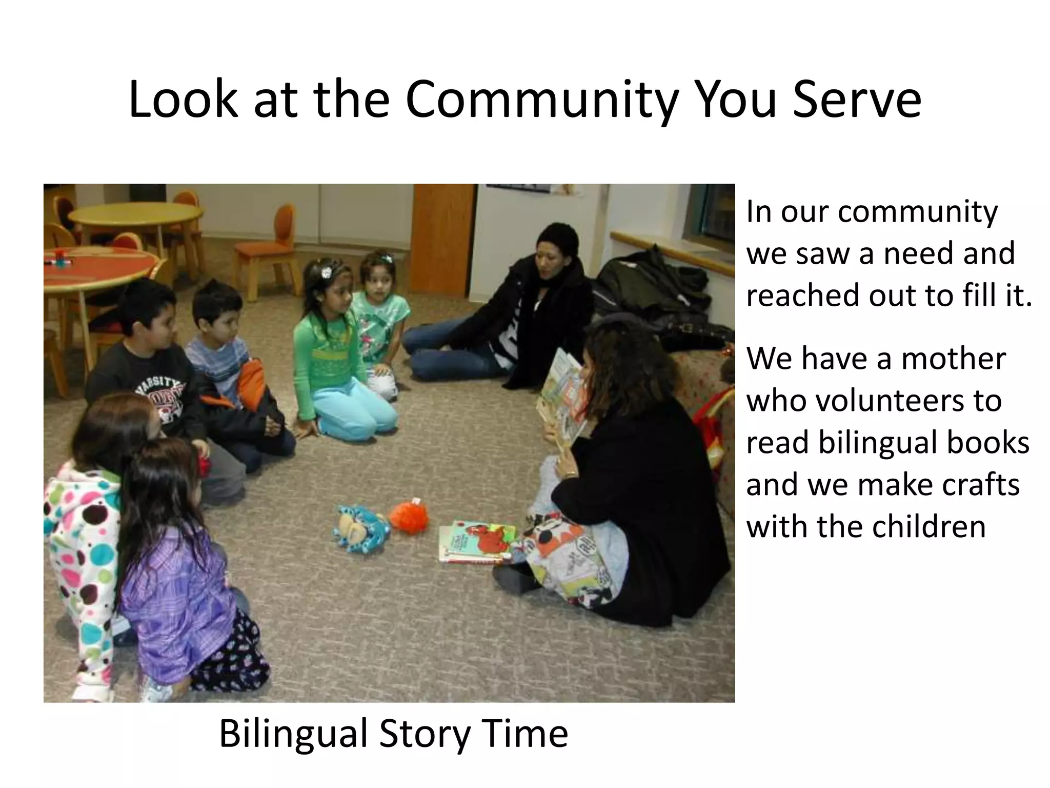 Look at the Community You Serve
                          In our community
                          we saw a need and
                          reached out to fill it.
                          We have a mother
                          who volunteers to
                          read bilingual books
                          and we make crafts
                          with the children




   Bilingual Story Time
 