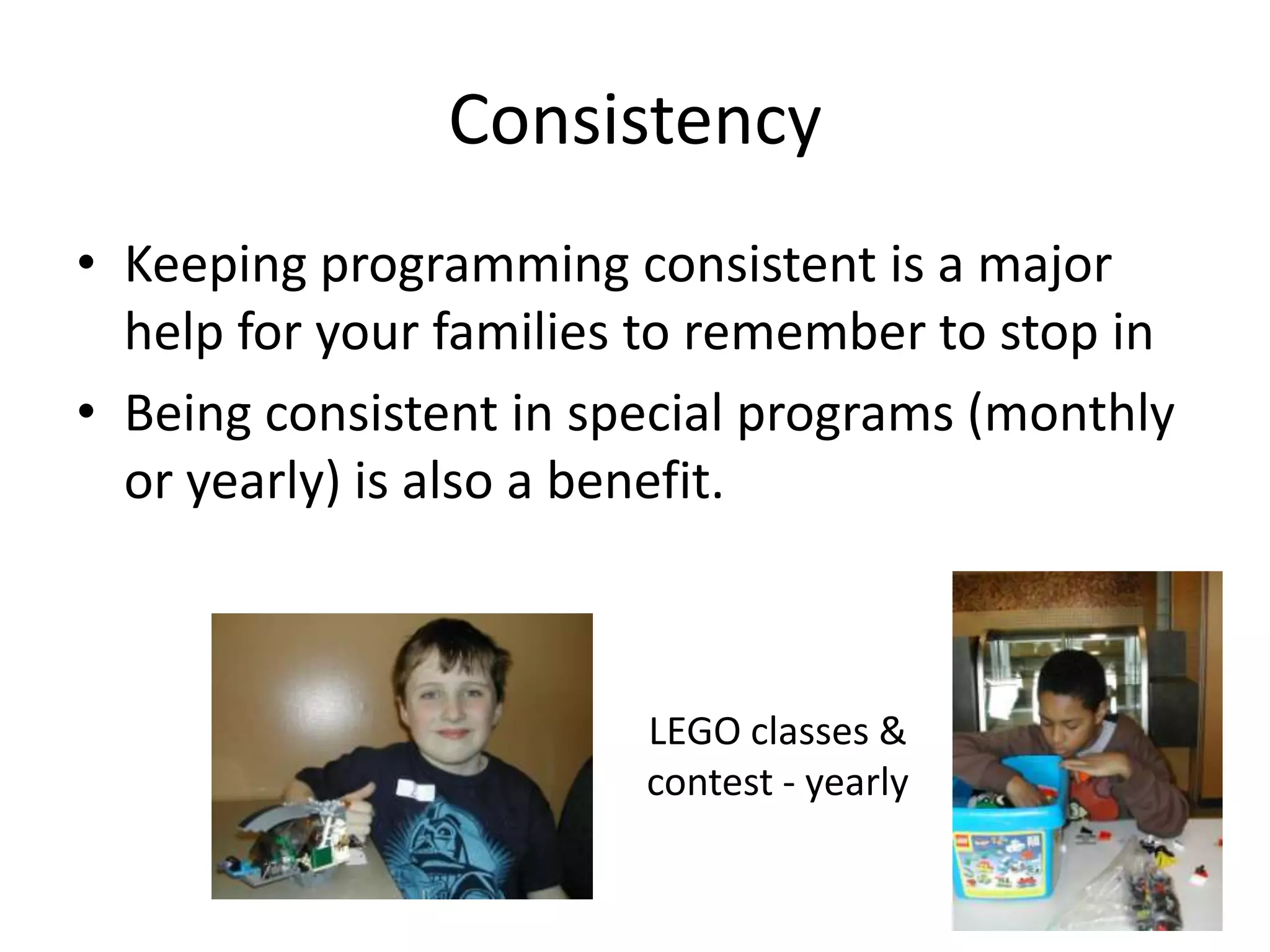 Consistency
• Keeping programming consistent is a major
  help for your families to remember to stop in
• Being consistent in special programs (monthly
  or yearly) is also a benefit.



                        LEGO classes &
                        contest - yearly
 