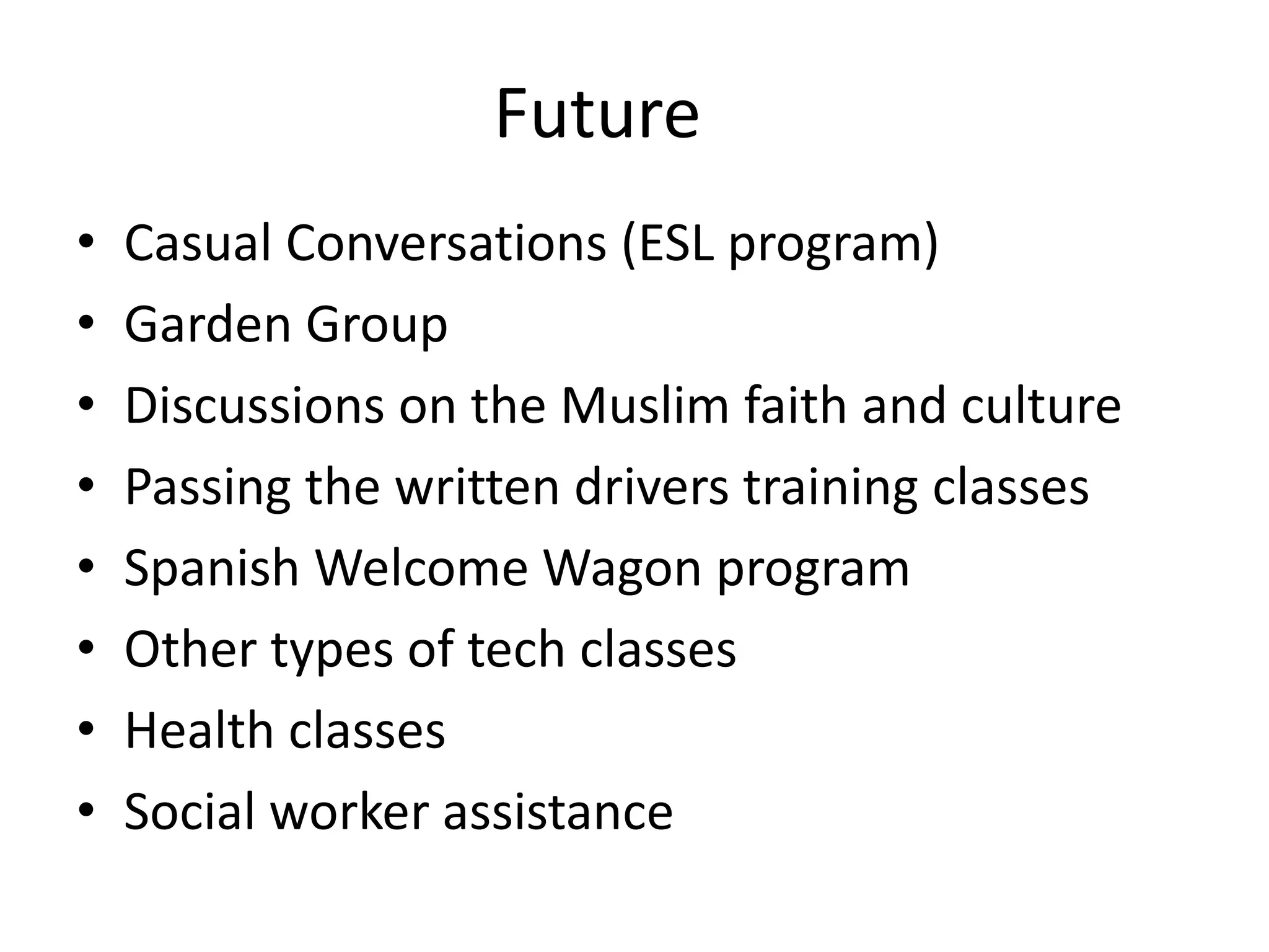Future
•   Casual Conversations (ESL program)
•   Garden Group
•   Discussions on the Muslim faith and culture
•   Passing the written drivers training classes
•   Spanish Welcome Wagon program
•   Other types of tech classes
•   Health classes
•   Social worker assistance
 