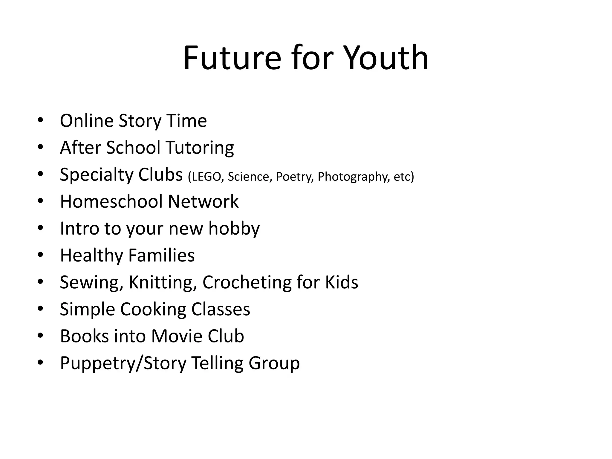 Future for Youth
•   Online Story Time
•   After School Tutoring
•   Specialty Clubs (LEGO, Science, Poetry, Photography, etc)
•   Homeschool Network
•   Intro to your new hobby
•   Healthy Families
•   Sewing, Knitting, Crocheting for Kids
•   Simple Cooking Classes
•   Books into Movie Club
•   Puppetry/Story Telling Group
 
