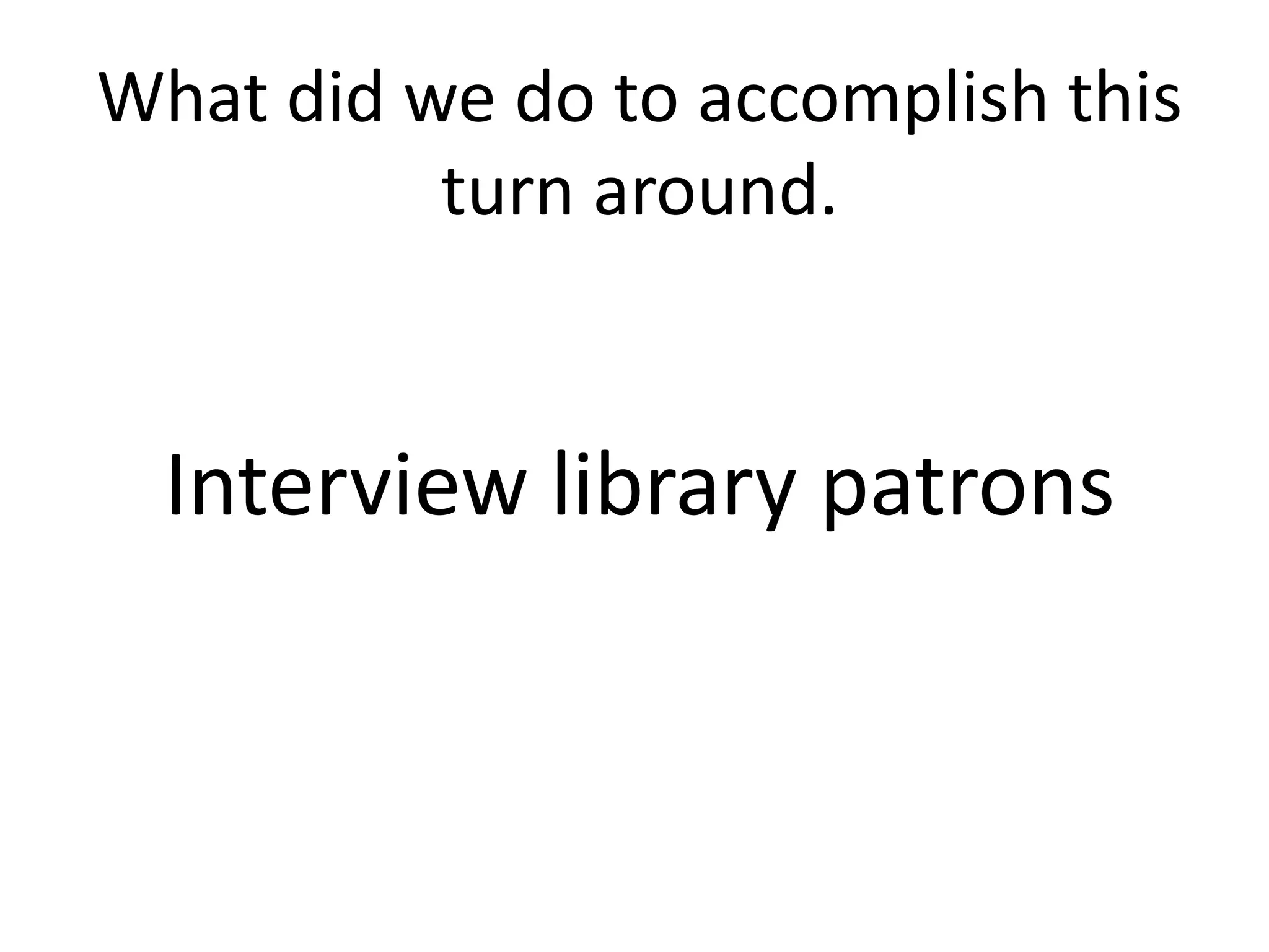What did we do to accomplish this
          turn around.


  Interview library patrons
 