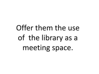 Offer them the use
of the library as a
 meeting space.
 