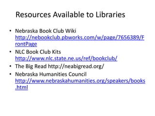 Resources Available to Libraries
• Nebraska Book Club Wiki
  http://nebookclub.pbworks.com/w/page/7656389/F
  rontPage
• NLC Book Club Kits
  http://www.nlc.state.ne.us/ref/bookclub/
• The Big Read http://neabigread.org/
• Nebraska Humanities Council
  http://www.nebraskahumanities.org/speakers/books
  .html
 