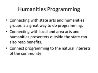 Humanities Programming
• Connecting with state arts and humanities
  groups is a great way to do programming.
• Connecting with local and area arts and
  humanities presenters outside the state can
  also reap benefits.
• Connect programming to the natural interests
  of the community
 