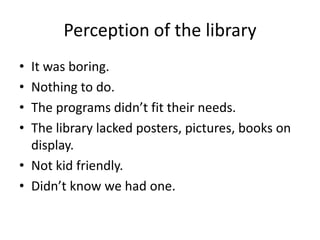 Perception of the library
• It was boring.
• Nothing to do.
• The programs didn’t fit their needs.
• The library lacked posters, pictures, books on
  display.
• Not kid friendly.
• Didn’t know we had one.
 