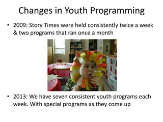 Changes in Youth Programming
• 2009: Story Times were held consistently twice a week
  & two programs that ran once a month




• 2013: We have seven consistent youth programs each
  week. With special programs as they come up
 