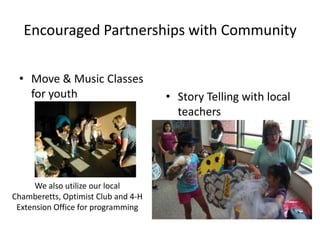 Encouraged Partnerships with Community

 • Move & Music Classes
   for youth                         • Story Telling with local
                                       teachers




      We also utilize our local
Chamberetts, Optimist Club and 4-H
 Extension Office for programming
 