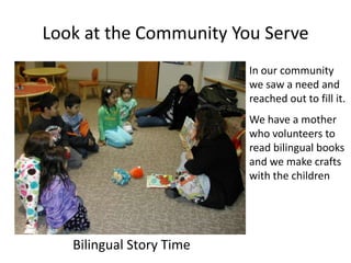 Look at the Community You Serve
                          In our community
                          we saw a need and
                          reached out to fill it.
                          We have a mother
                          who volunteers to
                          read bilingual books
                          and we make crafts
                          with the children




   Bilingual Story Time
 
