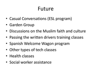Future
•   Casual Conversations (ESL program)
•   Garden Group
•   Discussions on the Muslim faith and culture
•   Passing the written drivers training classes
•   Spanish Welcome Wagon program
•   Other types of tech classes
•   Health classes
•   Social worker assistance
 