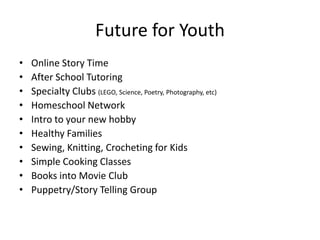 Future for Youth
•   Online Story Time
•   After School Tutoring
•   Specialty Clubs (LEGO, Science, Poetry, Photography, etc)
•   Homeschool Network
•   Intro to your new hobby
•   Healthy Families
•   Sewing, Knitting, Crocheting for Kids
•   Simple Cooking Classes
•   Books into Movie Club
•   Puppetry/Story Telling Group
 