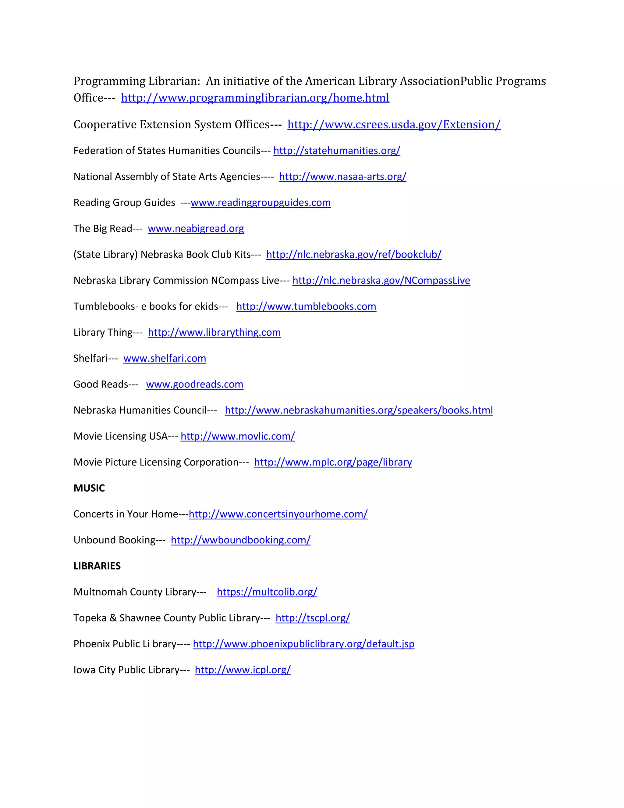 Programming Librarian: An initiative of the American Library AssociationPublic Programs
Office--- http://www.programminglibrarian.org/home.html
Cooperative Extension System Offices--- http://www.csrees.usda.gov/Extension/
Federation of States Humanities Councils--- http://statehumanities.org/
National Assembly of State Arts Agencies---- http://www.nasaa-arts.org/
Reading Group Guides ---www.readinggroupguides.com
The Big Read--- www.neabigread.org
(State Library) Nebraska Book Club Kits--- http://nlc.nebraska.gov/ref/bookclub/
Nebraska Library Commission NCompass Live--- http://nlc.nebraska.gov/NCompassLive
Tumblebooks- e books for ekids--- http://www.tumblebooks.com
Library Thing--- http://www.librarything.com
Shelfari--- www.shelfari.com
Good Reads--- www.goodreads.com
Nebraska Humanities Council--- http://www.nebraskahumanities.org/speakers/books.html
Movie Licensing USA--- http://www.movlic.com/
Movie Picture Licensing Corporation--- http://www.mplc.org/page/library
MUSIC
Concerts in Your Home---http://www.concertsinyourhome.com/
Unbound Booking--- http://wwboundbooking.com/
LIBRARIES
Multnomah County Library--- https://multcolib.org/
Topeka & Shawnee County Public Library--- http://tscpl.org/
Phoenix Public Li brary---- http://www.phoenixpubliclibrary.org/default.jsp
Iowa City Public Library--- http://www.icpl.org/