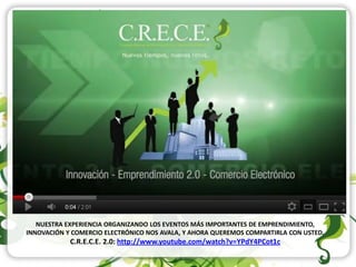 NUESTRA EXPERIENCIA ORGANIZANDO LOS EVENTOS MÁS IMPORTANTES DE EMPRENDIMIENTO,
INNOVACIÓN Y COMERCIO ELECTRÓNICO NOS AVALA, Y AHORA QUEREMOS COMPARTIRLA CON USTED.
            C.R.E.C.E. 2.0: http://www.youtube.com/watch?v=YPdY4PCot1c
 