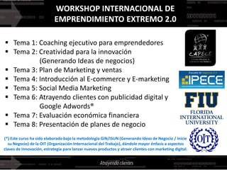 WORKSHOP INTERNACIONAL DE
                            EMPRENDIMIENTO EXTREMO 2.0

 Tema 1: Coaching ejecutivo para emprendedores
 Tema 2: Creatividad para la innovación
          (Generando Ideas de negocios)
 Tema 3: Plan de Marketing y ventas
 Tema 4: Introducción al E-commerce y E-marketing
 Tema 5: Social Media Marketing
 Tema 6: Atrayendo clientes con publicidad digital y
          Google Adwords®
 Tema 7: Evaluación económica financiera
 Tema 8: Presentación de planes de negocio
(*) Este curso ha sido elaborado bajo la metodología GIN/ISUN (Generando Ideas de Negocio / Inicie
  su Negocio) de la OIT (Organización Internacional del Trabajo), dándole mayor énfasis a aspectos
claves de Innovación, estrategia para lanzar nuevos productos y atraer clientes con marketing digital.
 