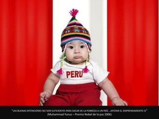 “LAS BUENAS INTENCIONES NO SON SUFICIENTES PARA SACAR DE LA POBREZA A UN PAÍS …APOYAR EL EMPRENDIMIENTO SI ”
                            (Muhammad Yunus – Premio Nobel de la paz 2006)
 