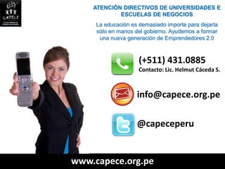 ATENCIÓN DIRECTIVOS DE UNIVERSIDADES E
            ESCUELAS DE NEGOCIOS
     La educación es demasiado importe para dejarla
     sólo en manos del gobierno. Ayudemos a formar
      una nueva generación de Emprendedores 2.0



                     (+511) 431.0885
                     Contacto: Lic. Helmut Cáceda S.



                    info@capece.org.pe

                    @capeceperu


www.capece.org.pe
 
