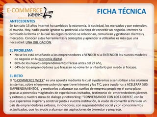FICHA TÉCNICA
ANTECEDENTES
En tan solo 15 años Internet ha cambiado la economía, la sociedad, los mercados y por extensión,
el mundo. Hoy, nadie puede ignorar su potencial a la hora de concebir un negocio. Internet ha
cambiado la forma en la cual las organizaciones se relacionan, comunican y gestionan clientes y
mercados. Conocer estas herramientas y conceptos y aprender a utilizarlos es más que una
necesidad: UNA OBLIGACIÓN.

EL PROBLEMA
 No se les está enseñando a los emprendedores a VENDER ni a ENTENDER los nuevos modelos
  de negocio en la economía digital.
 80% de los nuevos emprendimientos fracasa antes del 2º año,
 64% de los emprendedores que fracasan no volverán a intentarlo por miedo al fracaso.

EL RETO
El “E-COMMERCE WEEK” es una apuesta mediante la cual ayudaremos a sensibilizar a los alumnos
asistentes, sobre el enorme potencial que tiene Internet y las TIC, para ayudarlos a ACELERAR SUS
EMPRENDIMIENTOS, y motivarlos a alcanzar sus sueños de empresa propia en el corto plazo,
gracias a ponencias magistrales de especialistas invitados, testimonio de emprendedores jóvenes
y exitosos y nuestra mesa de dialogo y networking: “CONVERSANDO CON LOS LIDERES”, con lo
que esperamos inspirar y construir junto a vuestra institución, la visión de convertir al Perú en un
país de emprendedores exitosos, innovadores, con responsabilidad social y con conocimientos
actualizados, que les ayude a alcanzar sus aspiraciones de bienestar y progreso.
 