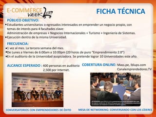 FICHA TÉCNICA
PÚBLICO OBJETIVO:
Estudiantes universitarios o egresados interesados en emprender un negocio propio, con
temas de interés para 4 facultades clave:
Administración de empresas + Negocios Internacionales + Turismo + Ingeniería de Sistemas.
Ejecución dentro de la misma Universidad.
FRECUENCIA:
1 vez al mes. La tercera semana del mes.
De Lunes a Viernes de 6:00am a 10:00pm (20 horas de puro “Emprendimiento 2.0”)
En el auditorio de la Universidad auspiciadora. Se pretende lograr 10 Universidades este año.

ALCANCE ESPERADO : 400 personas en auditorio COBERTURA ONLINE: Mass.pe, Iblups.com
                         2,500 por Internet.                                  Canalemprendedores.TV




CONVERSATORIOS CON EMPRENDEDORES DE ÉXITO         MESA DE NETWORKING: CONVERSANDO CON LOS LÍDERES
 